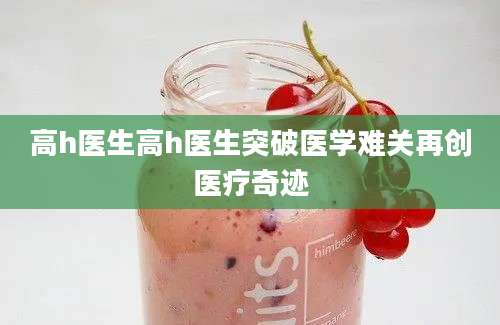 高h医生高h医生突破医学难关再创医疗奇迹