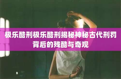 极乐酷刑极乐酷刑揭秘神秘古代刑罚背后的残酷与奇观