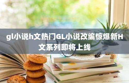 gl小说h文热门GL小说改编惊爆新H文系列即将上线