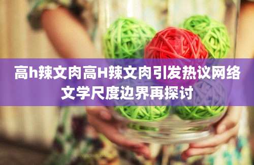 高h辣文肉高H辣文肉引发热议网络文学尺度边界再探讨