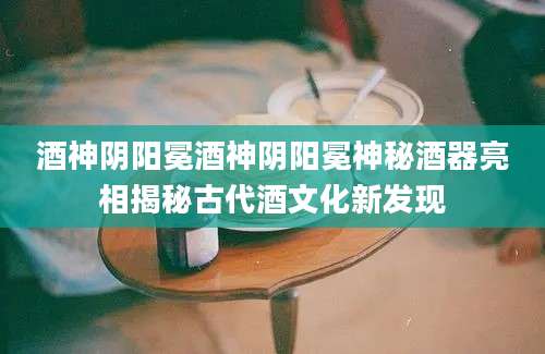 酒神阴阳冕酒神阴阳冕神秘酒器亮相揭秘古代酒文化新发现