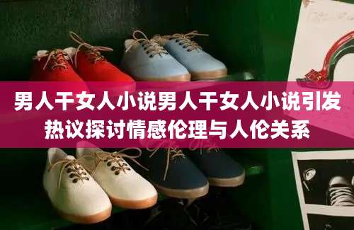 男人干女人小说男人干女人小说引发热议探讨情感伦理与人伦关系