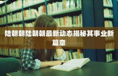 陆朝朝陆朝朝最新动态揭秘其事业新篇章