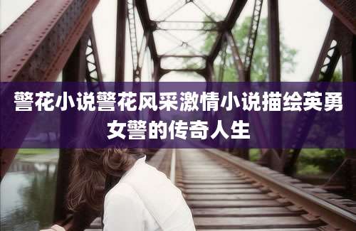 警花小说警花风采激情小说描绘英勇女警的传奇人生
