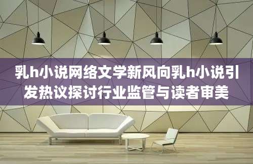 乳h小说网络文学新风向乳h小说引发热议探讨行业监管与读者审美