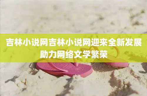 吉林小说网吉林小说网迎来全新发展助力网络文学繁荣
