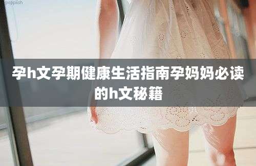孕h文孕期健康生活指南孕妈妈必读的h文秘籍
