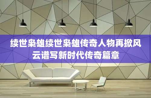 续世枭雄续世枭雄传奇人物再掀风云谱写新时代传奇篇章