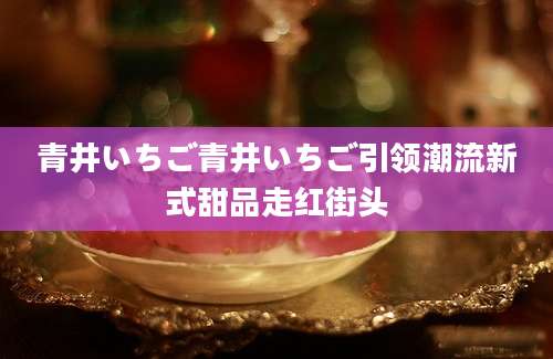 青井いちご青井いちご引领潮流新式甜品走红街头