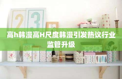 高h韩漫高H尺度韩漫引发热议行业监管升级