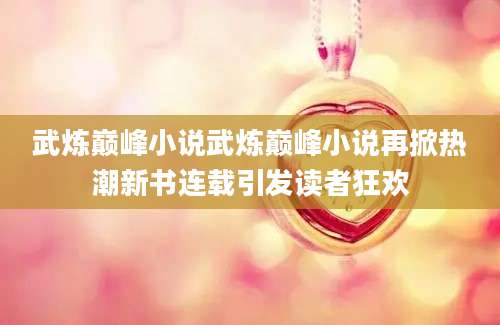 武炼巅峰小说武炼巅峰小说再掀热潮新书连载引发读者狂欢