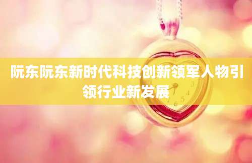 阮东阮东新时代科技创新领军人物引领行业新发展