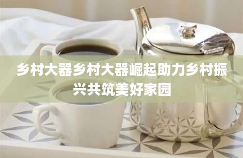 乡村大器乡村大器崛起助力乡村振兴共筑美好家园