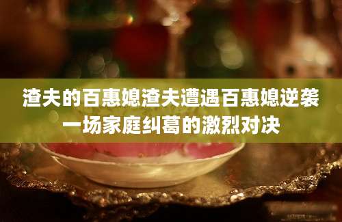 渣夫的百惠媳渣夫遭遇百惠媳逆袭一场家庭纠葛的激烈对决