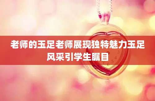 老师的玉足老师展现独特魅力玉足风采引学生瞩目