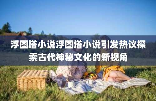 浮图塔小说浮图塔小说引发热议探索古代神秘文化的新视角