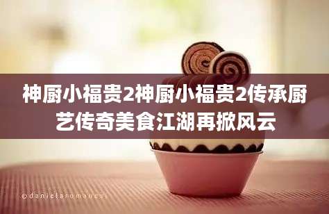神厨小福贵2神厨小福贵2传承厨艺传奇美食江湖再掀风云