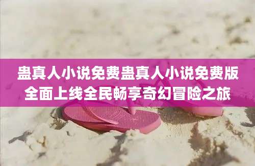 蛊真人小说免费蛊真人小说免费版全面上线全民畅享奇幻冒险之旅