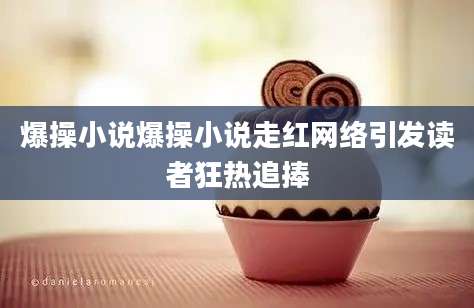 爆操小说爆操小说走红网络引发读者狂热追捧