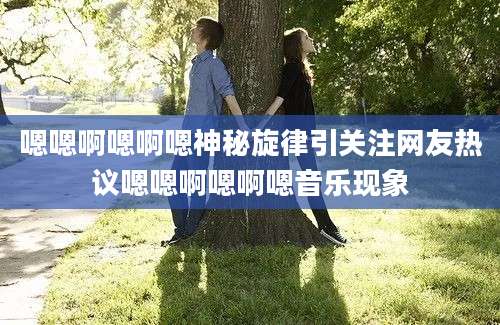 嗯嗯啊嗯啊嗯神秘旋律引关注网友热议嗯嗯啊嗯啊嗯音乐现象