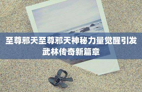 至尊邪天至尊邪天神秘力量觉醒引发武林传奇新篇章