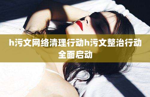 h污文网络清理行动h污文整治行动全面启动