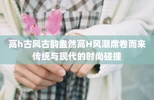 高h古风古韵盎然高H风潮席卷而来传统与现代的时尚碰撞