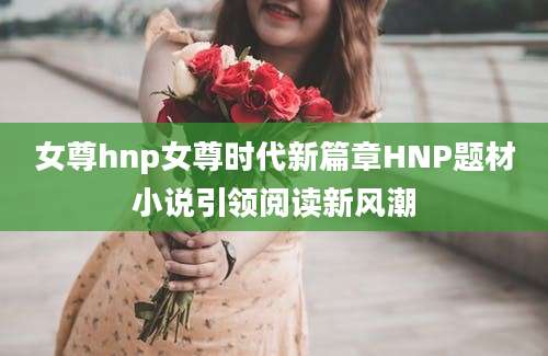 女尊hnp女尊时代新篇章HNP题材小说引领阅读新风潮