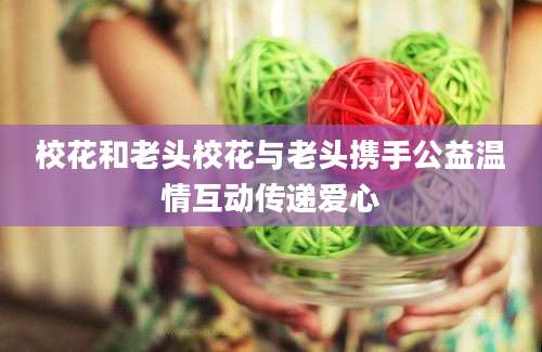 校花和老头校花与老头携手公益温情互动传递爱心