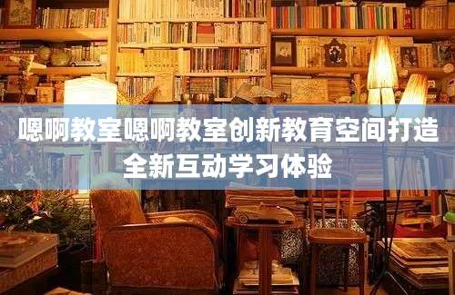 嗯啊教室嗯啊教室创新教育空间打造全新互动学习体验