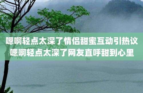 嗯啊轻点太深了情侣甜蜜互动引热议嗯啊轻点太深了网友直呼甜到心里