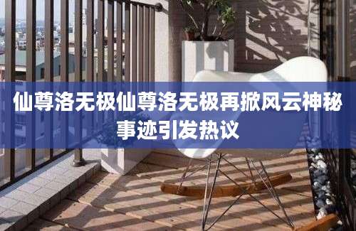 仙尊洛无极仙尊洛无极再掀风云神秘事迹引发热议