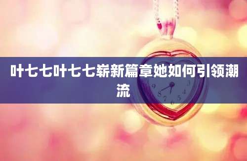 叶七七叶七七崭新篇章她如何引领潮流