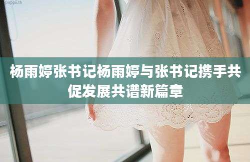 杨雨婷张书记杨雨婷与张书记携手共促发展共谱新篇章
