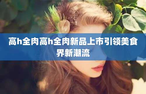 高h全肉高h全肉新品上市引领美食界新潮流