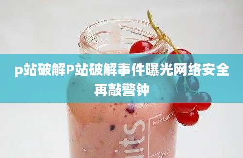 p站破解P站破解事件曝光网络安全再敲警钟
