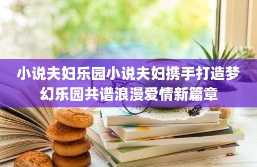 小说夫妇乐园小说夫妇携手打造梦幻乐园共谱浪漫爱情新篇章