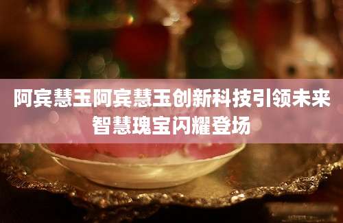 阿宾慧玉阿宾慧玉创新科技引领未来智慧瑰宝闪耀登场