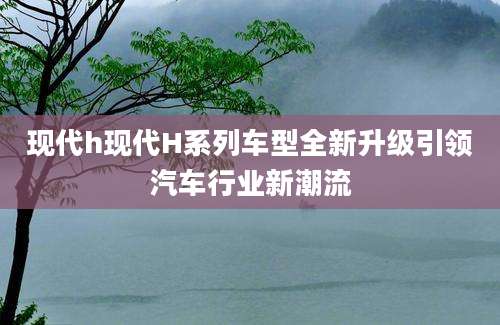 现代h现代H系列车型全新升级引领汽车行业新潮流