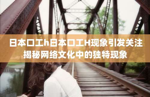 日本口工h日本口工H现象引发关注揭秘网络文化中的独特现象