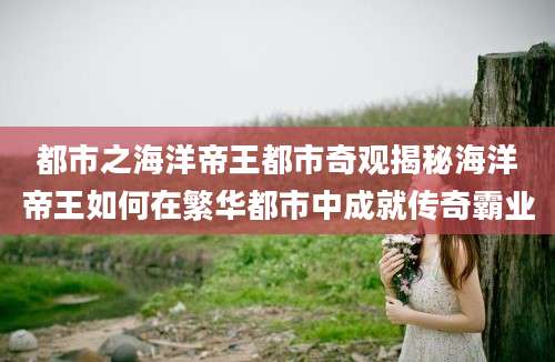 都市之海洋帝王都市奇观揭秘海洋帝王如何在繁华都市中成就传奇霸业