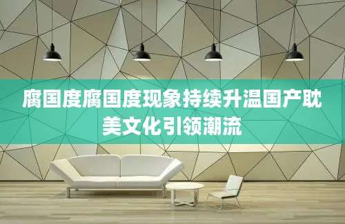 腐国度腐国度现象持续升温国产耽美文化引领潮流