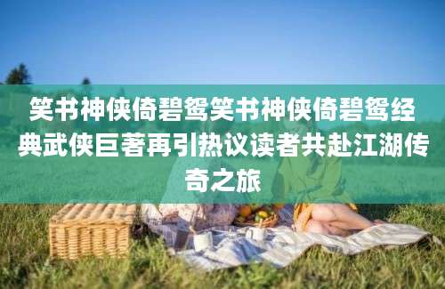 笑书神侠倚碧鸳笑书神侠倚碧鸳经典武侠巨著再引热议读者共赴江湖传奇之旅