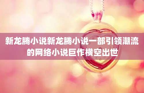 新龙腾小说新龙腾小说一部引领潮流的网络小说巨作横空出世