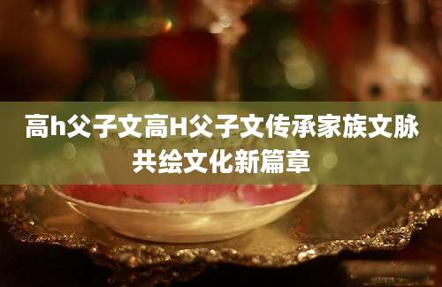 高h父子文高H父子文传承家族文脉共绘文化新篇章