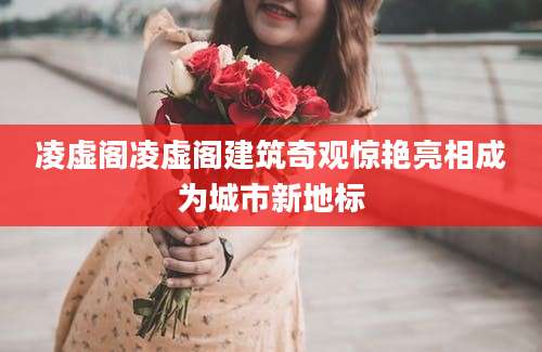 凌虚阁凌虚阁建筑奇观惊艳亮相成为城市新地标
