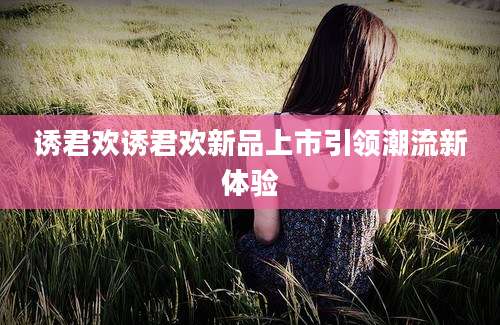 诱君欢诱君欢新品上市引领潮流新体验