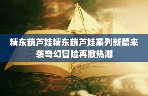 精东葫芦娃精东葫芦娃系列新篇来袭奇幻冒险再掀热潮