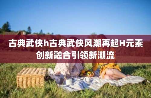 古典武侠h古典武侠风潮再起H元素创新融合引领新潮流