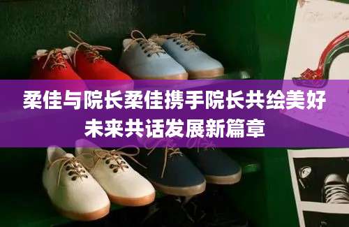 柔佳与院长柔佳携手院长共绘美好未来共话发展新篇章